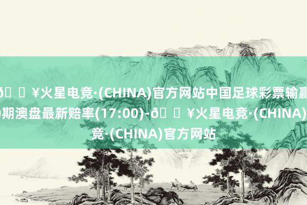 🔥火星电竞·(CHINA)官方网站中国足球彩票输赢彩24080期澳盘最新赔率(17:00)-🔥火星电竞·(CHINA)官方网站