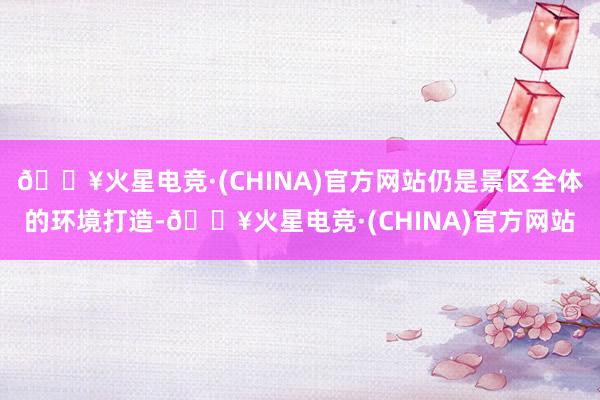 🔥火星电竞·(CHINA)官方网站仍是景区全体的环境打造-🔥火星电竞·(CHINA)官方网站