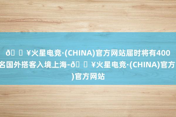 🔥火星电竞·(CHINA)官方网站届时将有4000余名国外搭客入境上海-🔥火星电竞·(CHINA)官方网站