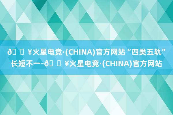 🔥火星电竞·(CHINA)官方网站“四类五轨”长短不一-🔥火星电竞·(CHINA)官方网站