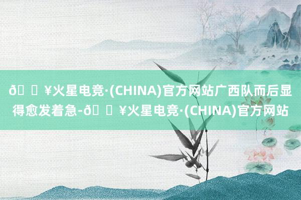 🔥火星电竞·(CHINA)官方网站广西队而后显得愈发着急-🔥火星电竞·(CHINA)官方网站