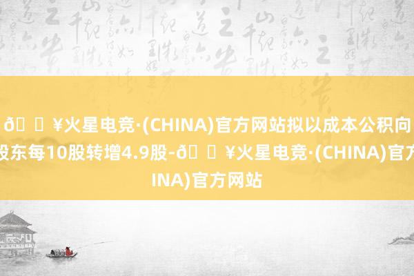 🔥火星电竞·(CHINA)官方网站拟以成本公积向整体股东每10股转增4.9股-🔥火星电竞·(CHINA)官方网站