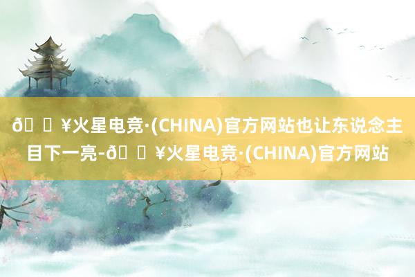 🔥火星电竞·(CHINA)官方网站也让东说念主目下一亮-🔥火星电竞·(CHINA)官方网站