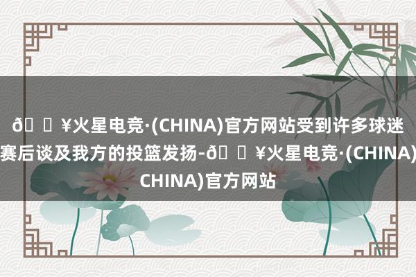 🔥火星电竞·(CHINA)官方网站受到许多球迷的质疑！赛后谈及我方的投篮发扬-🔥火星电竞·(CHINA)官方网站