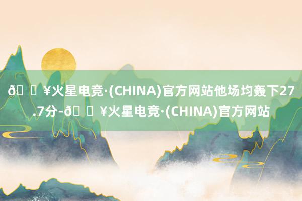 🔥火星电竞·(CHINA)官方网站他场均轰下27.7分-🔥火星电竞·(CHINA)官方网站