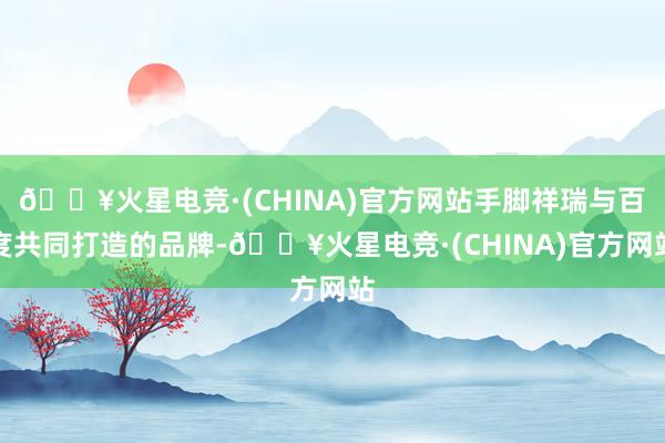 🔥火星电竞·(CHINA)官方网站手脚祥瑞与百度共同打造的品牌-🔥火星电竞·(CHINA)官方网站