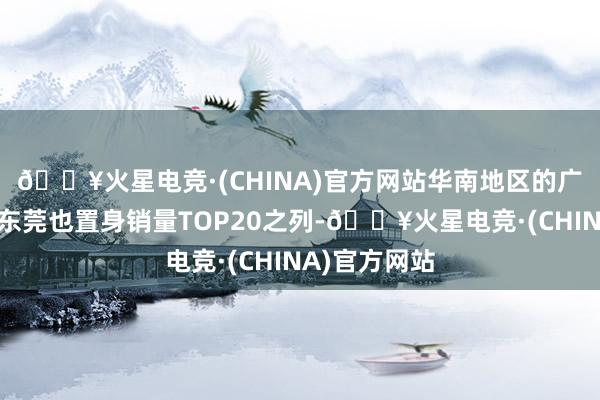 🔥火星电竞·(CHINA)官方网站华南地区的广州、深圳和东莞也置身销量TOP20之列-🔥火星电竞·(CHINA)官方网站