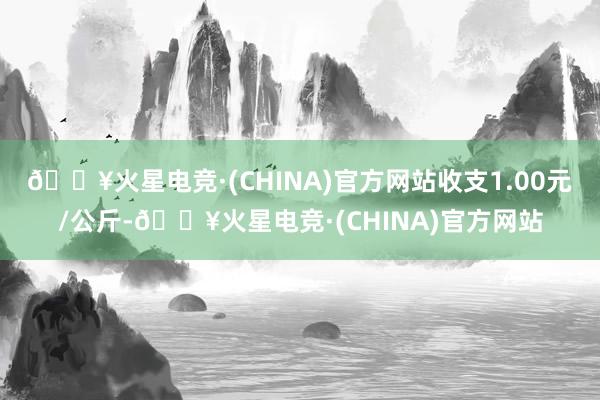 🔥火星电竞·(CHINA)官方网站收支1.00元/公斤-🔥火星电竞·(CHINA)官方网站