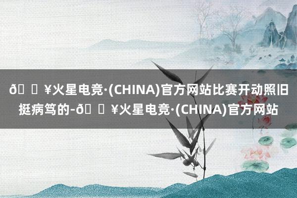 🔥火星电竞·(CHINA)官方网站比赛开动照旧挺病笃的-🔥火星电竞·(CHINA)官方网站