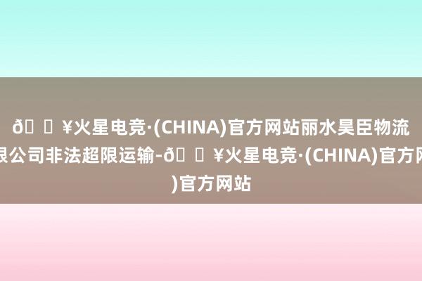 🔥火星电竞·(CHINA)官方网站丽水昊臣物流有限公司非法超限运输-🔥火星电竞·(CHINA)官方网站