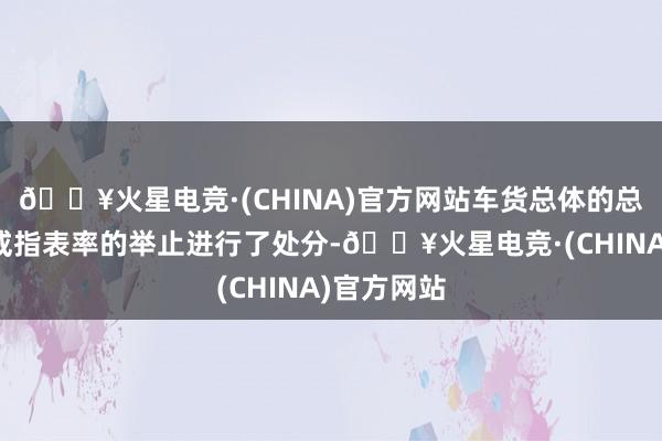 🔥火星电竞·(CHINA)官方网站车货总体的总质料培植戒指表率的举止进行了处分-🔥火星电竞·(CHINA)官方网站