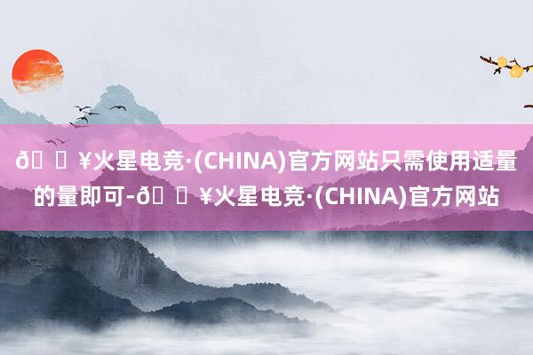 🔥火星电竞·(CHINA)官方网站只需使用适量的量即可-🔥火星电竞·(CHINA)官方网站