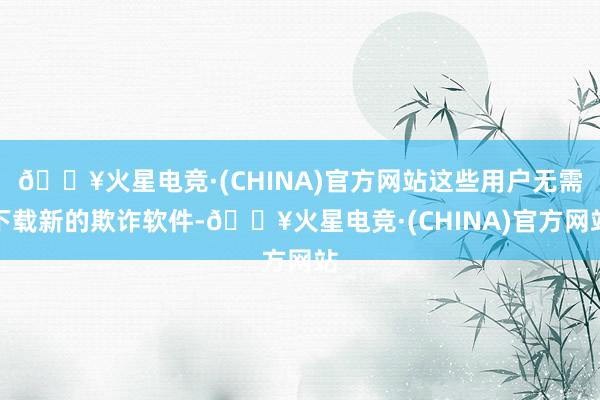 🔥火星电竞·(CHINA)官方网站这些用户无需下载新的欺诈软件-🔥火星电竞·(CHINA)官方网站