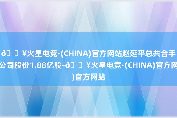 🔥火星电竞·(CHINA)官方网站赵延平总共合手有公司股份1.88亿股-🔥火星电竞·(CHINA)官方网站