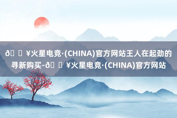 🔥火星电竞·(CHINA)官方网站王人在起劲的寻新购买-🔥火星电竞·(CHINA)官方网站