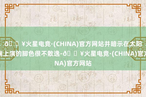 🔥火星电竞·(CHINA)官方网站并暗示在太阳紧迫端上演的脚色很不散逸-🔥火星电竞·(CHINA)官方网站