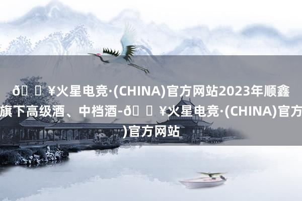 🔥火星电竞·(CHINA)官方网站2023年顺鑫农业旗下高级酒、中档酒-🔥火星电竞·(CHINA)官方网站