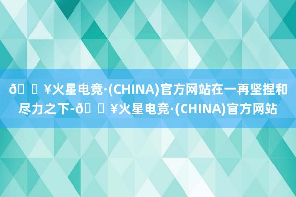 🔥火星电竞·(CHINA)官方网站在一再坚捏和尽力之下-🔥火星电竞·(CHINA)官方网站