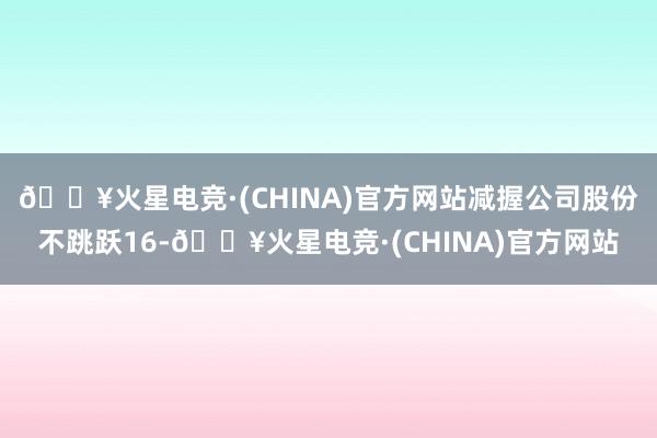 🔥火星电竞·(CHINA)官方网站减握公司股份不跳跃16-🔥火星电竞·(CHINA)官方网站