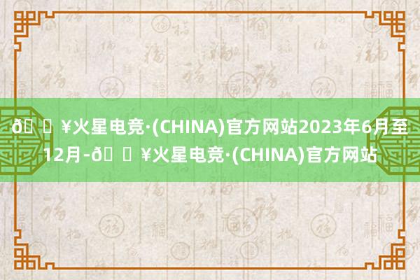 🔥火星电竞·(CHINA)官方网站2023年6月至12月-🔥火星电竞·(CHINA)官方网站