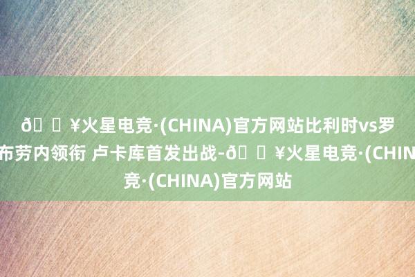 🔥火星电竞·(CHINA)官方网站比利时vs罗马尼亚：德布劳内领衔 卢卡库首发出战-🔥火星电竞·(CHINA)官方网站