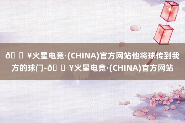 🔥火星电竞·(CHINA)官方网站他将球传到我方的球门-🔥火星电竞·(CHINA)官方网站