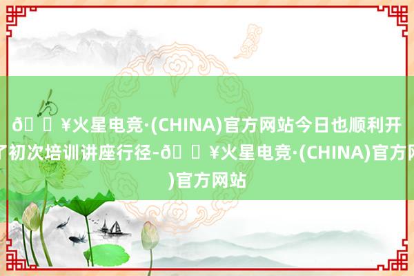 🔥火星电竞·(CHINA)官方网站今日也顺利开展了初次培训讲座行径-🔥火星电竞·(CHINA)官方网站