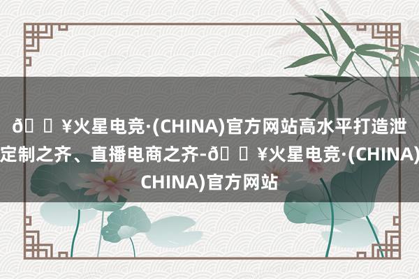 🔥火星电竞·(CHINA)官方网站高水平打造泄露之齐、定制之齐、直播电商之齐-🔥火星电竞·(CHINA)官方网站