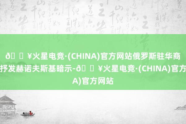 🔥火星电竞·(CHINA)官方网站俄罗斯驻华商务代抒发赫诺夫斯基暗示-🔥火星电竞·(CHINA)官方网站