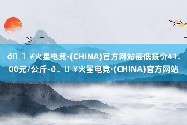 🔥火星电竞·(CHINA)官方网站最低报价41.00元/公斤-🔥火星电竞·(CHINA)官方网站