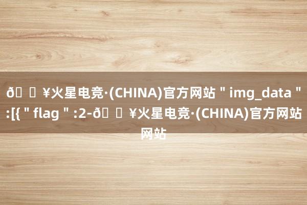 🔥火星电竞·(CHINA)官方网站＂img_data＂:[{＂flag＂:2-🔥火星电竞·(CHINA)官方网站