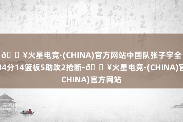 🔥火星电竞·(CHINA)官方网站中国队张子宇全场砍下44分14篮板5助攻2抢断-🔥火星电竞·(CHINA)官方网站