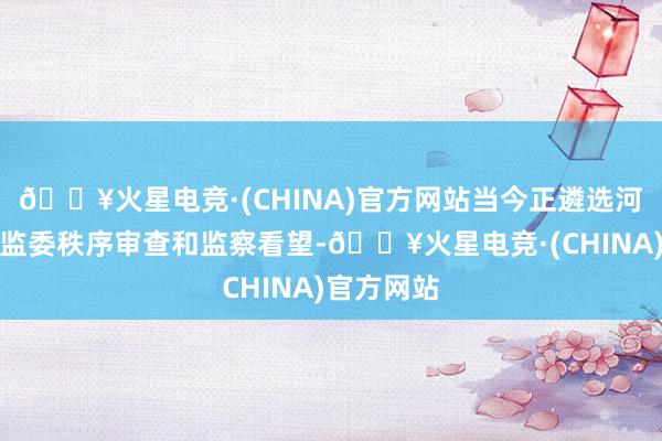 🔥火星电竞·(CHINA)官方网站当今正遴选河北省纪委监委秩序审查和监察看望-🔥火星电竞·(CHINA)官方网站