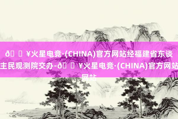 🔥火星电竞·(CHINA)官方网站经福建省东谈主民观测院交办-🔥火星电竞·(CHINA)官方网站