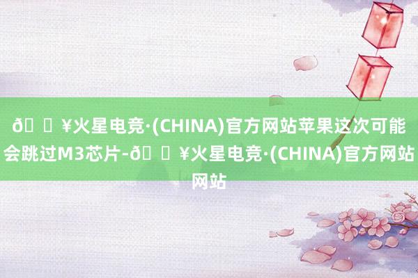 🔥火星电竞·(CHINA)官方网站苹果这次可能会跳过M3芯片-🔥火星电竞·(CHINA)官方网站