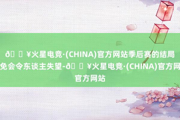 🔥火星电竞·(CHINA)官方网站季后赛的结局未免会令东谈主失望-🔥火星电竞·(CHINA)官方网站