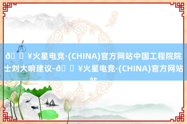 🔥火星电竞·(CHINA)官方网站中国工程院院士刘大响建议-🔥火星电竞·(CHINA)官方网站