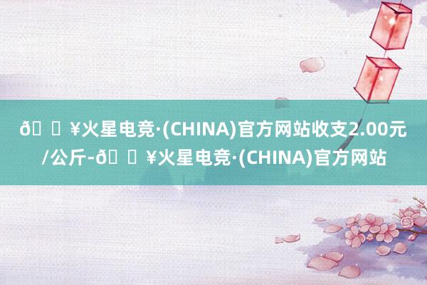 🔥火星电竞·(CHINA)官方网站收支2.00元/公斤-🔥火星电竞·(CHINA)官方网站