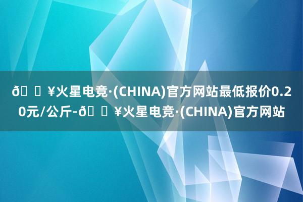 🔥火星电竞·(CHINA)官方网站最低报价0.20元/公斤-🔥火星电竞·(CHINA)官方网站