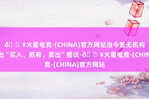 🔥火星电竞·(CHINA)官方网站当今暂无机构对该股作念出“买入、抓有、卖出”提议-🔥火星电竞·(CHINA)官方网站