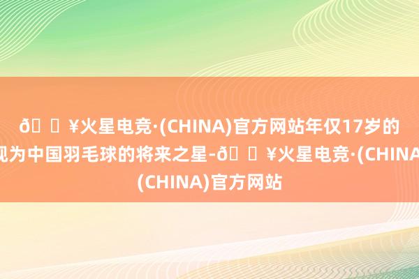 🔥火星电竞·(CHINA)官方网站年仅17岁的张志杰被视为中国羽毛球的将来之星-🔥火星电竞·(CHINA)官方网站