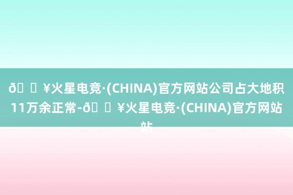 🔥火星电竞·(CHINA)官方网站公司占大地积11万余正常-🔥火星电竞·(CHINA)官方网站