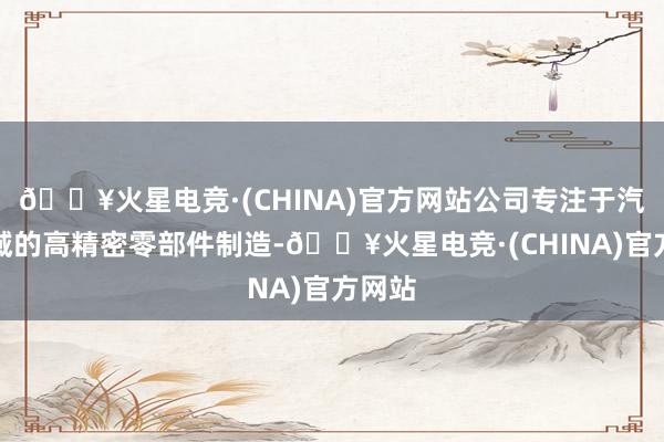 🔥火星电竞·(CHINA)官方网站公司专注于汽车畛域的高精密零部件制造-🔥火星电竞·(CHINA)官方网站