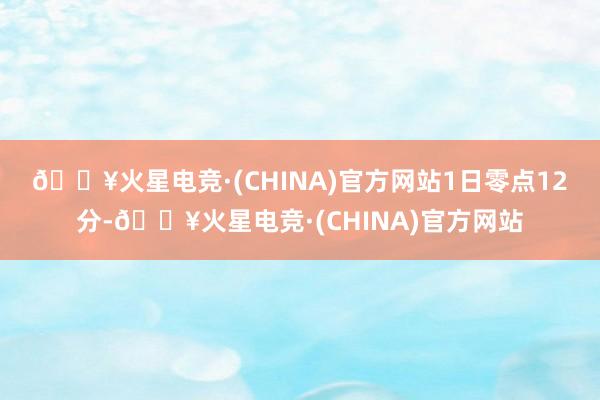 🔥火星电竞·(CHINA)官方网站　　1日零点12分-🔥火星电竞·(CHINA)官方网站