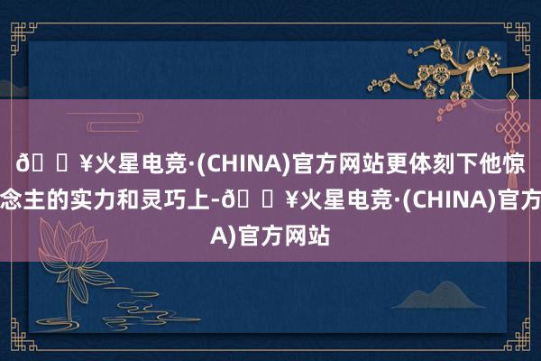 🔥火星电竞·(CHINA)官方网站更体刻下他惊东说念主的实力和灵巧上-🔥火星电竞·(CHINA)官方网站