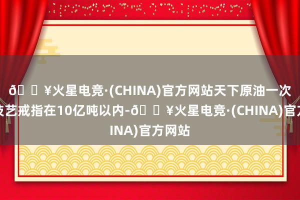 🔥火星电竞·(CHINA)官方网站天下原油一次加工技艺戒指在10亿吨以内-🔥火星电竞·(CHINA)官方网站