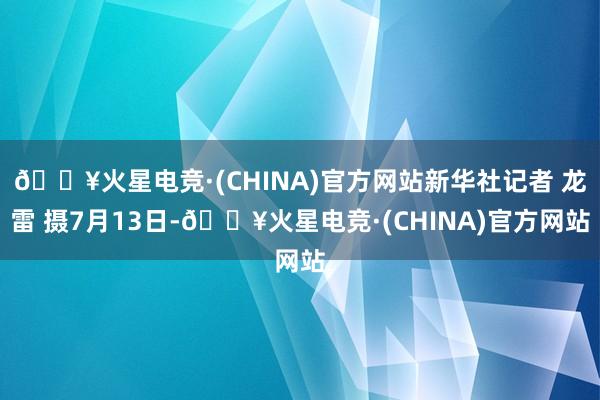 🔥火星电竞·(CHINA)官方网站新华社记者 龙雷 摄7月13日-🔥火星电竞·(CHINA)官方网站