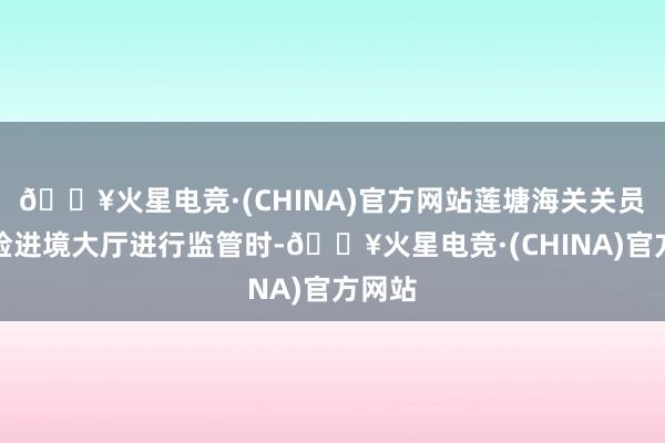 🔥火星电竞·(CHINA)官方网站莲塘海关关员在旅检进境大厅进行监管时-🔥火星电竞·(CHINA)官方网站