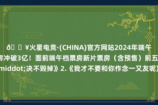 🔥火星电竞·(CHINA)官方网站2024年端午档新片（含预售）总票房冲破3亿！面前端午档票房新片票房（含预售）前五位：1.《扫黑&middot;决不毁掉》2.《我才不要和你作念一又友呢》3.《道判巨匠》4.《走走停停》5.《荒诞的麦克斯：按凶恶女神》 ​​​    -🔥火星电竞·(CHINA)官方网站