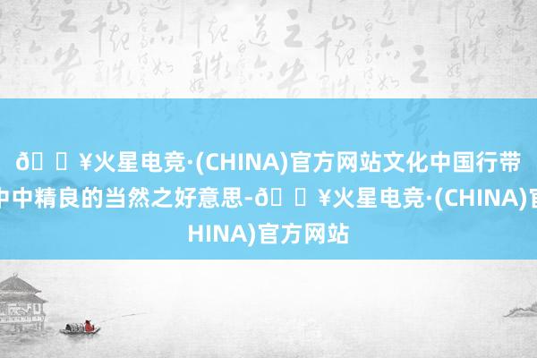 🔥火星电竞·(CHINA)官方网站文化中国行带你恍悟中中精良的当然之好意思-🔥火星电竞·(CHINA)官方网站